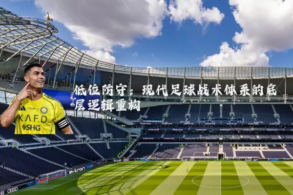 低位防守：现代足球战术体系的底层逻辑重构